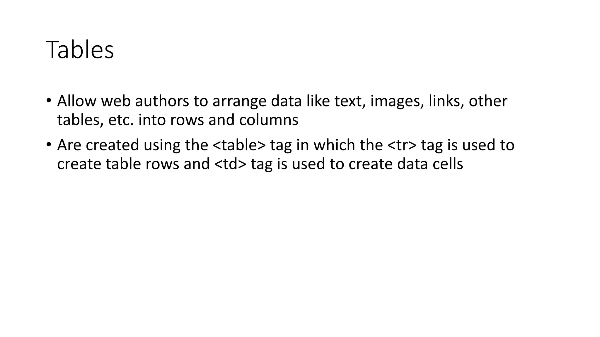 Tables
• Allow web authors to arrange data like text, images, links, other
tables, etc. into rows and columns
• Are created using the <table> tag in which the <tr> tag is used to
create table rows and <td> tag is used to create data cells
 
