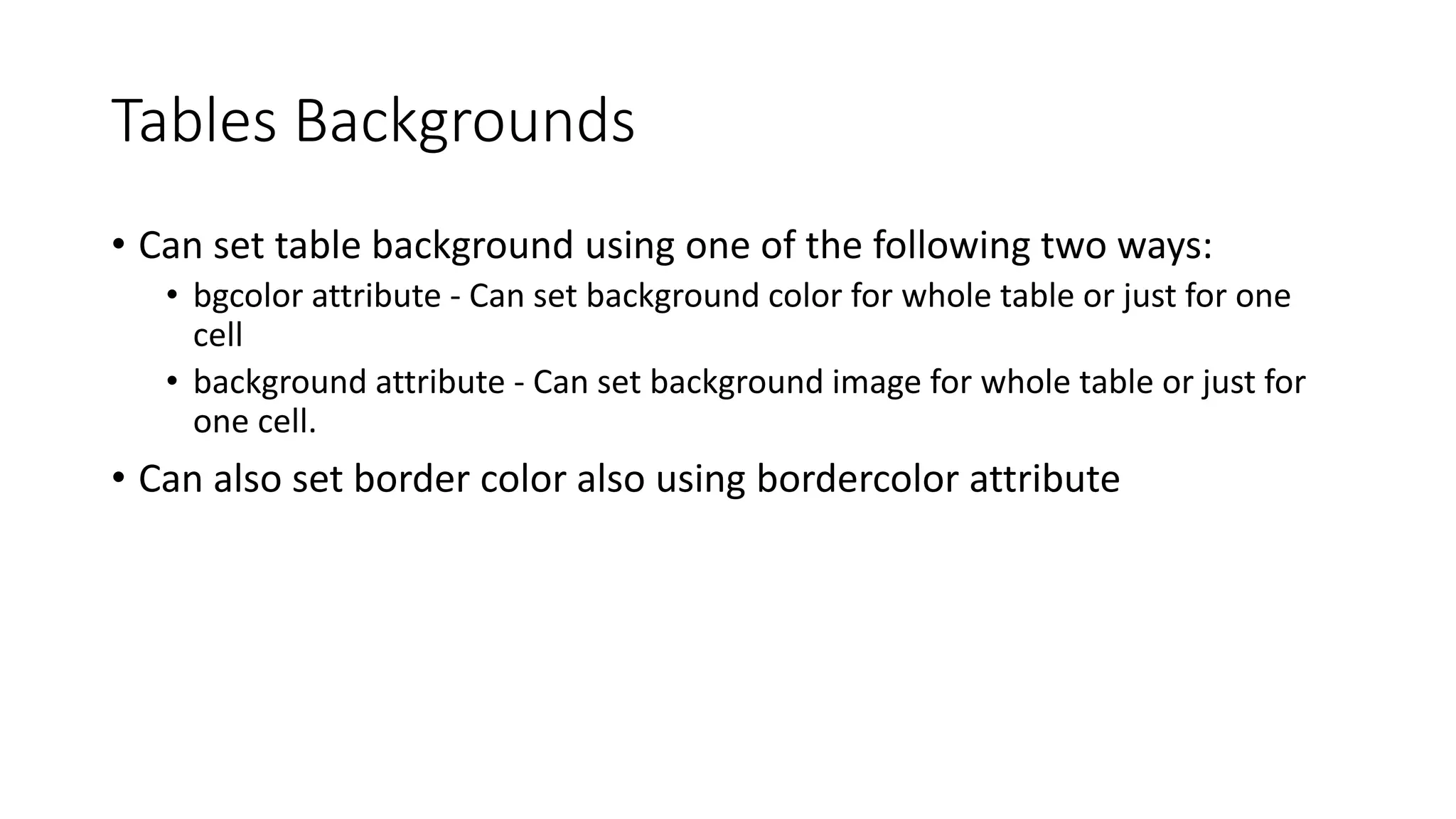 Tables Backgrounds
• Can set table background using one of the following two ways:
• bgcolor attribute - Can set background color for whole table or just for one
cell
• background attribute - Can set background image for whole table or just for
one cell.
• Can also set border color also using bordercolor attribute
 