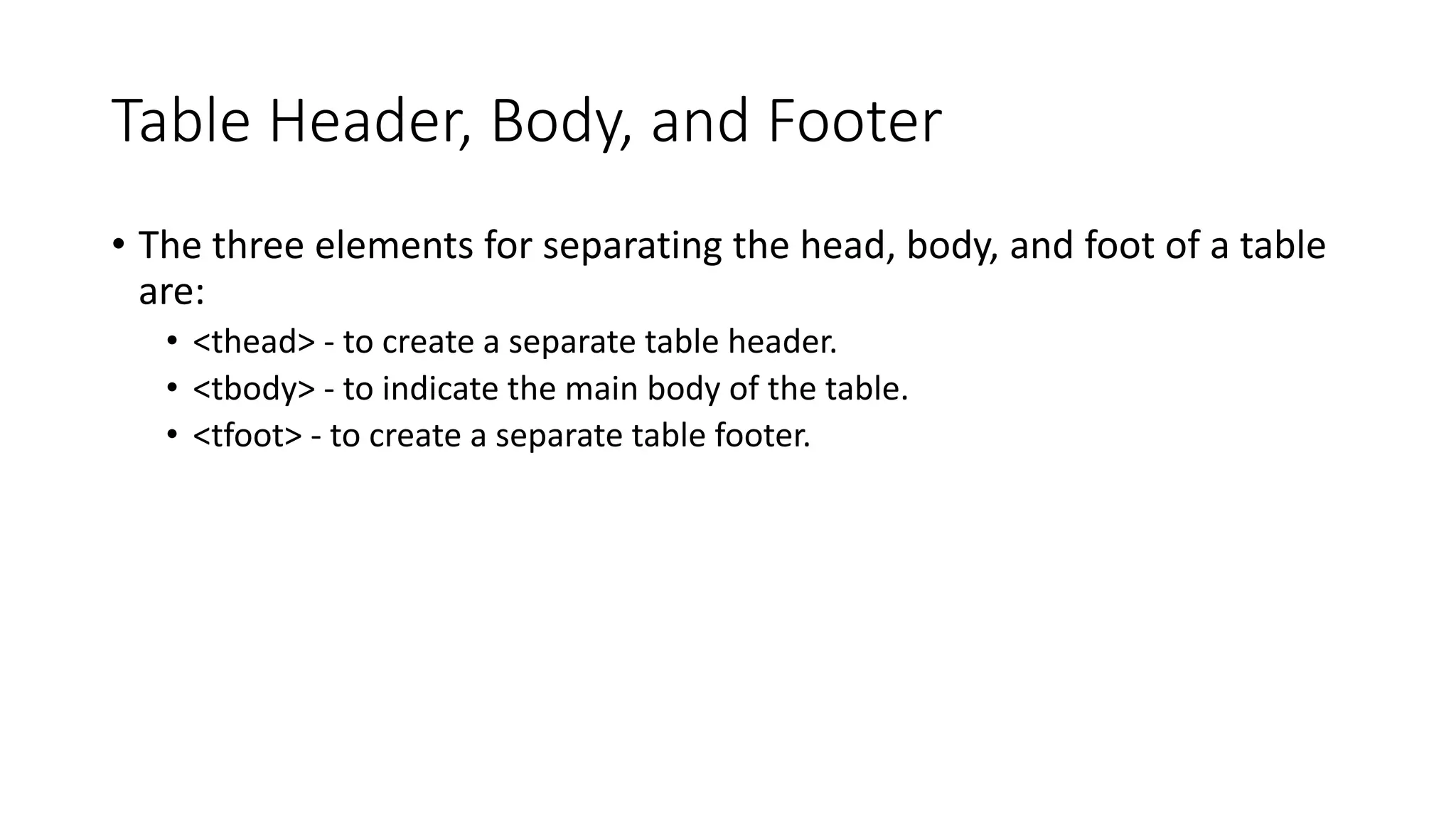 Table Header, Body, and Footer
• The three elements for separating the head, body, and foot of a table
are:
• <thead> - to create a separate table header.
• <tbody> - to indicate the main body of the table.
• <tfoot> - to create a separate table footer.
 