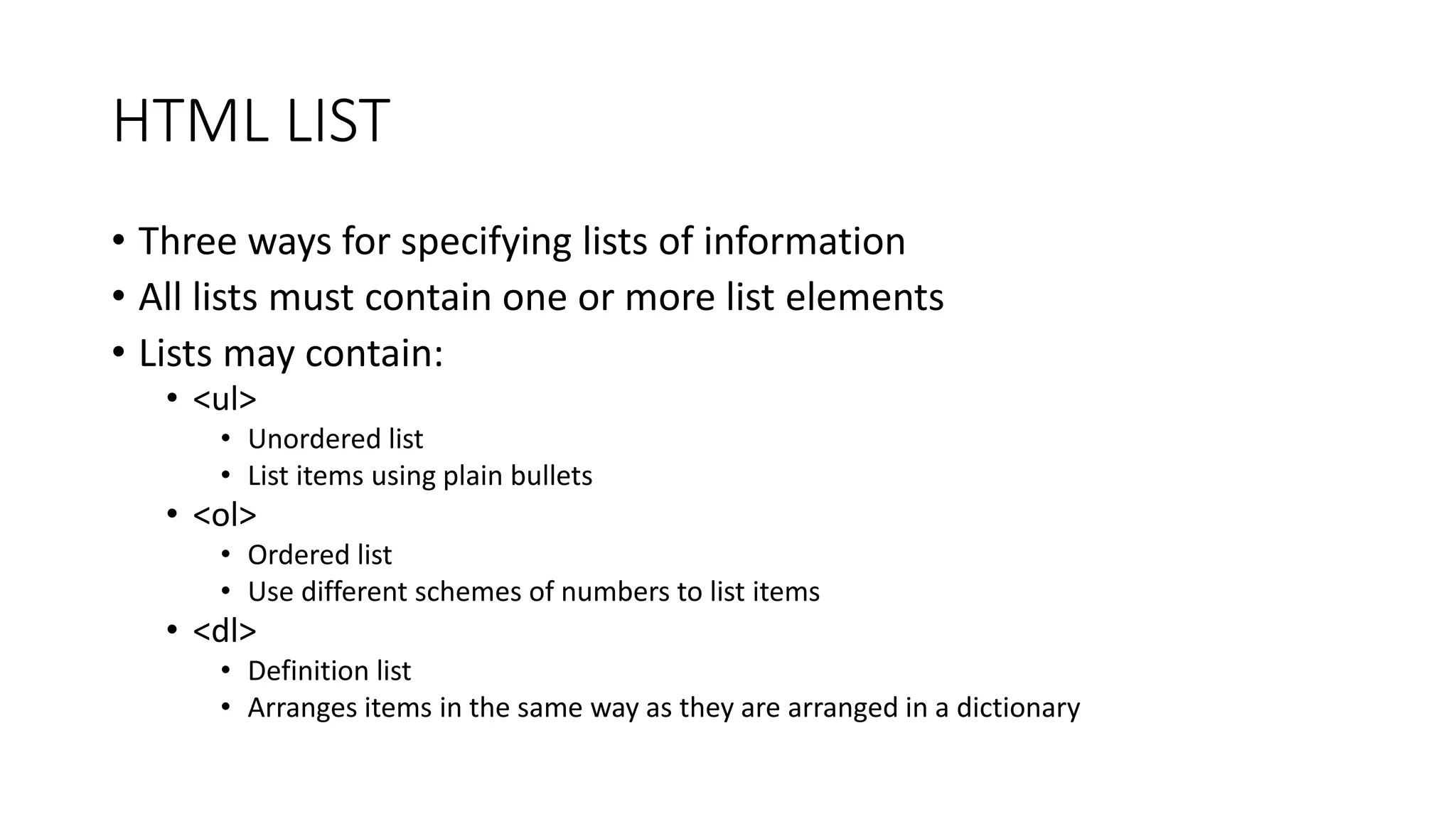 HTML LIST
• Three ways for specifying lists of information
• All lists must contain one or more list elements
• Lists may contain:
• <ul>
• Unordered list
• List items using plain bullets
• <ol>
• Ordered list
• Use different schemes of numbers to list items
• <dl>
• Definition list
• Arranges items in the same way as they are arranged in a dictionary
 