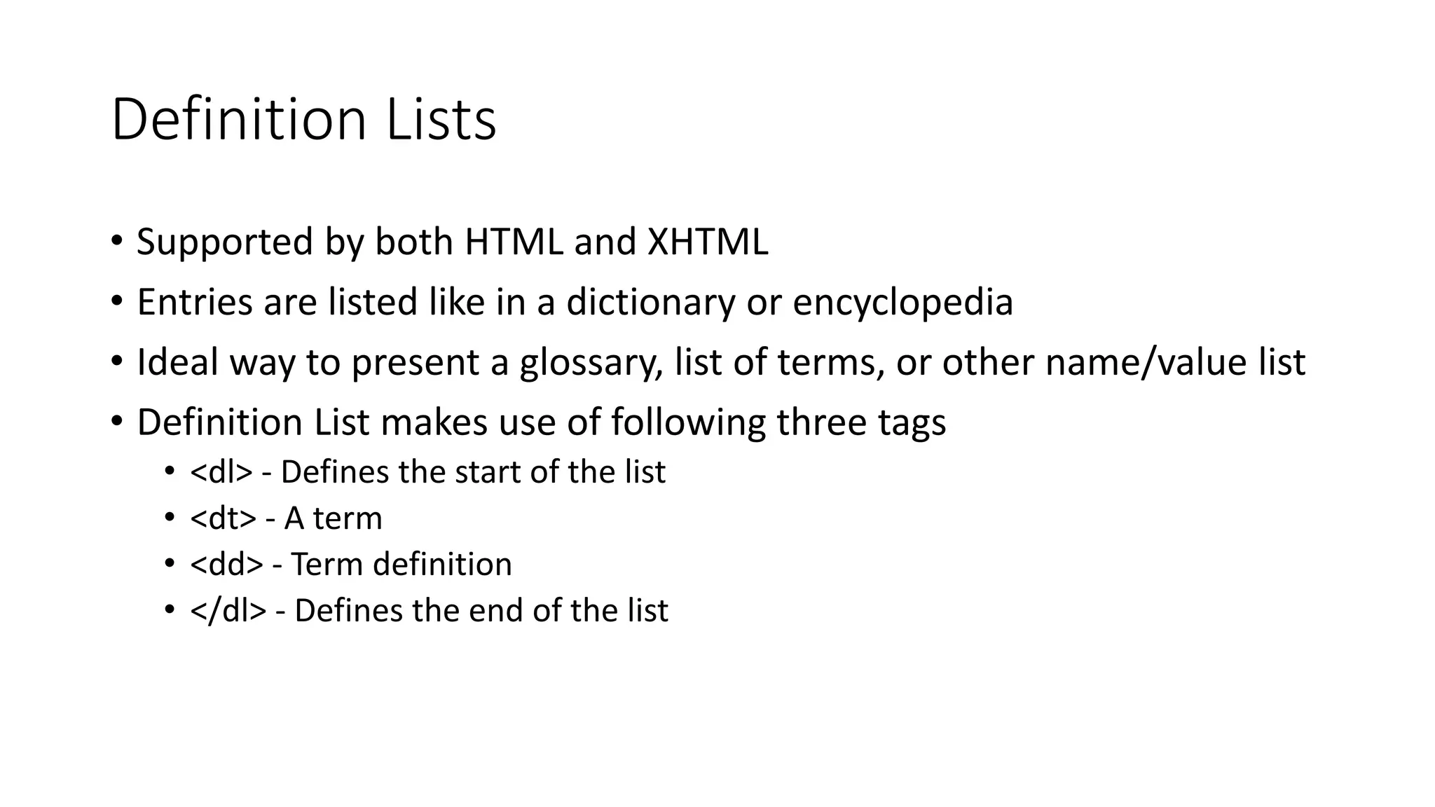 Definition Lists
• Supported by both HTML and XHTML
• Entries are listed like in a dictionary or encyclopedia
• Ideal way to present a glossary, list of terms, or other name/value list
• Definition List makes use of following three tags
• <dl> - Defines the start of the list
• <dt> - A term
• <dd> - Term definition
• </dl> - Defines the end of the list
 