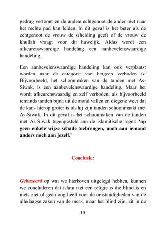 10
gedrag vertoont en de andere echtgenoot de ander niet naar
het rechte pad kan leiden. In dit geval is het beter als de
echtgenoot de vrouw de scheiding geeft of de vrouw de
khullah vraagt voor dit huwelijk. Aldus wordt een
afkeurenswaardige handeling een aanbevelenswaardige
handeling.
Een aanbevelenswaardige handeling kan ook verplaatst
worden naar de categorie van hetgeen verboden is.
Bijvoorbeeld, het schoonmaken van de tanden met As-
Siwak, is een aanbevelenswaardige handeling. Maar het
wordt afkeurenswaardig en zelf verboden, als bijvoorbeeld
iemands tanden bijna uit de mond vallen en diegene weet dat
de kans hierop groter is als hij zijn tanden schoonmaakt met
As-Siwak. In dit geval is het schoonmaken van de tanden
met As-Siwak tegengesteld aan de islamitische regel: „op
geen enkele wijze schade toebrengen, noch aan iemand
anders noch aan jezelf.‟
Conclusie:
Gebaseerd op wat we hierboven uitgelegd hebben, kunnen
we concluderen dat islam niet een religie is die blind is en
niets ziet of geen oog heeft voor de omstandigheden van de
alledaagse zaken van de mens, maar het blind zijn, zit in de
 