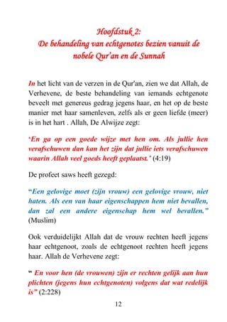 12
Hoofdstuk 2:
De behandeling van echtgenotes bezien vanuit de
nobele Qur’an en de Sunnah
In het licht van de verzen in de Qur'an, zien we dat Allah, de
Verhevene, de beste behandeling van iemands echtgenote
beveelt met genereus gedrag jegens haar, en het op de beste
manier met haar samenleven, zelfs als er geen liefde (meer)
is in het hart . Allah, De Alwijze zegt:
„En ga op een goede wijze met hen om. Als jullie hen
verafschuwen dan kan het zijn dat jullie iets verafschuwen
waarin Allah veel goeds heeft geplaatst.‟ (4:19)
De profeet saws heeft gezegd:
“Een gelovige moet (zijn vrouw) een gelovige vrouw, niet
haten. Als een van haar eigenschappen hem niet bevallen,
dan zal een andere eigenschap hem wel bevallen.”
(Muslim)
Ook verduidelijkt Allah dat de vrouw rechten heeft jegens
haar echtgenoot, zoals de echtgenoot rechten heeft jegens
haar. Allah de Verhevene zegt:
“ En voor hen (de vrouwen) zijn er rechten gelijk aan hun
plichten (jegens hun echtgenoten) volgens dat wat redelijk
is” (2:228)
 