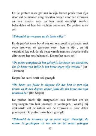 13
En de profeet saws gaf aan in zijn laatste preek voor zijn
dood dat de mannen zorg moesten dragen voor hun vrouwen
en hen zouden eren en hen nooit oneerlijk zouden
behandelen of hen hen rechten ontnemen. De profeet saws
zei:
“Behandel de vrouwen op de beste wijze‟‟
En de profeet saws beval ons om ons goed te gedragen met
onze vrouwen, en genereus voor hen te zijn , en hij
verduidelijkte ook dat de beste van de mannen diegene is die
zijn vrouw het best behandelt. De profeet saws zei:
“De meest complete in het geloof is het beste van karakter.
En de beste van jullie is het beste tegen zijn vrouw.” (At-
Tirmidhi)
De profeet saws heeft ook gezegd:
“De beste van jullie is diegene die het best is met zijn
vrouw en ik ben degene onder jullie die het beste met zijn
vrouwen is.” (Ibn Majah)
De profeet heeft zijn metgezellen ook bevolen om de
vergissingen van hun vrouwen te verdragen, waarbij hij
verklaarde wat de natuur van de vrouwen is, door Allah
geschapen. De profeet saws heeft gezegd:
“Behandel de vrouwen op de beste wijze. Waarlijk, de
vrouw is geschapen uit een rib en het meest gebogen
 
