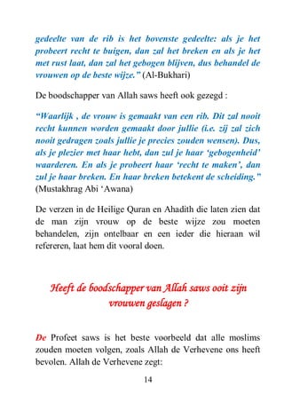 14
gedeelte van de rib is het bovenste gedeelte: als je het
probeert recht te buigen, dan zal het breken en als je het
met rust laat, dan zal het gebogen blijven, dus behandel de
vrouwen op de beste wijze.” (Al-Bukhari)
De boodschapper van Allah saws heeft ook gezegd :
“Waarlijk , de vrouw is gemaakt van een rib. Dit zal nooit
recht kunnen worden gemaakt door jullie (i.e. zij zal zich
nooit gedragen zoals jullie je precies zouden wensen). Dus,
als je plezier met haar hebt, dan zul je haar „gebogenheid‟
waarderen. En als je probeert haar „recht te maken‟, dan
zul je haar breken. En haar breken betekent de scheiding.”
(Mustakhrag Abi ‘Awana)
De verzen in de Heilige Quran en Ahadith die laten zien dat
de man zijn vrouw op de beste wijze zou moeten
behandelen, zijn ontelbaar en een ieder die hieraan wil
refereren, laat hem dit vooral doen.
Heeft de boodschapper van Allah saws ooit zijn
vrouwen geslagen ?
De Profeet saws is het beste voorbeeld dat alle moslims
zouden moeten volgen, zoals Allah de Verhevene ons heeft
bevolen. Allah de Verhevene zegt:
 