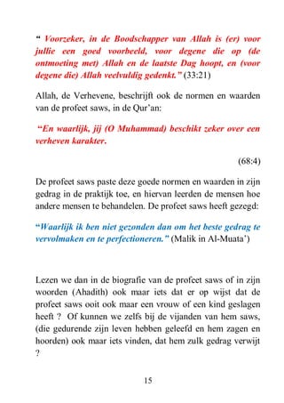 15
“ Voorzeker, in de Boodschapper van Allah is (er) voor
jullie een goed voorbeeld, voor degene die op (de
ontmoeting met) Allah en de laatste Dag hoopt, en (voor
degene die) Allah veelvuldig gedenkt.” (33:21)
Allah, de Verhevene, beschrijft ook de normen en waarden
van de profeet saws, in de Qur’an:
“En waarlijk, jij (O Muhammad) beschikt zeker over een
verheven karakter.
(68:4)
De profeet saws paste deze goede normen en waarden in zijn
gedrag in de praktijk toe, en hiervan leerden de mensen hoe
andere mensen te behandelen. De profeet saws heeft gezegd:
“Waarlijk ik ben niet gezonden dan om het beste gedrag te
vervolmaken en te perfectioneren.” (Malik in Al-Muata’)
Lezen we dan in de biografie van de profeet saws of in zijn
woorden (Ahadith) ook maar iets dat er op wijst dat de
profeet saws ooit ook maar een vrouw of een kind geslagen
heeft ? Of kunnen we zelfs bij de vijanden van hem saws,
(die gedurende zijn leven hebben geleefd en hem zagen en
hoorden) ook maar iets vinden, dat hem zulk gedrag verwijt
?
 