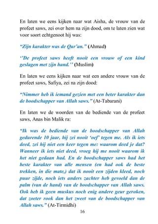 16
En laten we eens kijken naar wat Aisha, de vrouw van de
profeet saws, zei over hem na zijn dood, om te laten zien wat
voor soort echtgenoot hij was:
“Zijn karakter was de Qur‟an.” (Ahmad)
„‟De profeet saws heeft nooit een vrouw of een kind
geslagen met zijn hand.‟‟ (Muslim)
En laten we eens kijken naar wat een andere vrouw van de
profeet saws, Safiya, zei na zijn dood:
“Nimmer heb ik iemand gezien met een beter karakter dan
de boodschapper van Allah saws.” (At-Tabarani)
En laten we de woorden van de bediende van de profeet
saws, Anas bin Malik ra:
“Ik was de bediende van de boodschapper van Allah
gedurende 10 jaar, hij zei nooit „oef‟ tegen me. Als ik iets
deed, zei hij niet een keer tegen me: waarom deed je dat?
Wanneer ik iets niet deed, vroeg hij me nooit waarom ik
het niet gedaan had. En de boodschapper saws had het
beste karakter van alle mensen (en had ook de beste
trekken, in die mate,) dat ik nooit een zijden kleed, noch
puur zijde, noch iets anders zachter heb gevoeld dan de
palm (van de hand) van de boodschapper van Allah saws.
Ook heb ik geen muskus noch enig andere geur geroken,
dat zoeter rook dan het zweet van de boodschapper van
Allah saws.” (At-Tirmidhi)
 