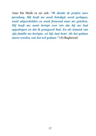 17
Anas bin Malik ra zei ook: “Ik diende de profeet saws
jarenlang. Hij heeft me nooit beledigd, nooit geslagen,
nooit uitgescholden en nooit fronsend naar me gekeken.
Hij heeft me nooit berispt over iets dat hij me had
opgedragen en dat ik genegeerd had. En als iemand van
zijn familie me berispte, zei hij: laat hem! Als het gedaan
moest worden, was het wel gedaan.” (Al-Baghawui)
 
