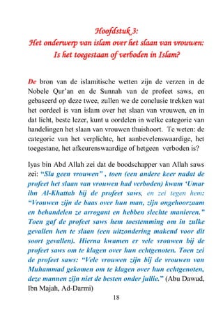 18
Hoofdstuk 3:
Het onderwerp van islam over het slaan van vrouwen:
Is het toegestaan of verboden in Islam?
De bron van de islamitische wetten zijn de verzen in de
Nobele Qur’an en de Sunnah van de profeet saws, en
gebaseerd op deze twee, zullen we de conclusie trekken wat
het oordeel is van islam over het slaan van vrouwen, en in
dat licht, beste lezer, kunt u oordelen in welke categorie van
handelingen het slaan van vrouwen thuishoort. Te weten: de
categorie van het verplichte, het aanbevelenswaardige, het
toegestane, het afkeurenswaardige of hetgeen verboden is?
Iyas bin Abd Allah zei dat de boodschapper van Allah saws
zei: “Sla geen vrouwen” , toen (een andere keer nadat de
profeet het slaan van vrouwen had verboden) kwam „Umar
ibn Al-Khattab bij de profeet saws, en zei tegen hem:
“Vrouwen zijn de baas over hun man, zijn ongehoorzaam
en behandelen ze arrogant en hebben slechte manieren.”
Toen gaf de profeet saws hem toestemming om in zulke
gevallen hen te slaan (een uitzondering makend voor dit
soort gevallen). Hierna kwamen er vele vrouwen bij de
profeet saws om te klagen over hun echtgenoten. Toen zei
de profeet saws: “Vele vrouwen zijn bij de vrouwen van
Muhammad gekomen om te klagen over hun echtgenoten,
deze mannen zijn niet de besten onder jullie.” (Abu Dawud,
Ibn Majah, Ad-Darmi)
 