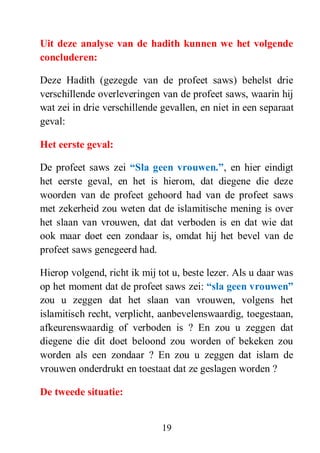 19
Uit deze analyse van de hadith kunnen we het volgende
concluderen:
Deze Hadith (gezegde van de profeet saws) behelst drie
verschillende overleveringen van de profeet saws, waarin hij
wat zei in drie verschillende gevallen, en niet in een separaat
geval:
Het eerste geval:
De profeet saws zei “Sla geen vrouwen.”, en hier eindigt
het eerste geval, en het is hierom, dat diegene die deze
woorden van de profeet gehoord had van de profeet saws
met zekerheid zou weten dat de islamitische mening is over
het slaan van vrouwen, dat dat verboden is en dat wie dat
ook maar doet een zondaar is, omdat hij het bevel van de
profeet saws genegeerd had.
Hierop volgend, richt ik mij tot u, beste lezer. Als u daar was
op het moment dat de profeet saws zei: “sla geen vrouwen”
zou u zeggen dat het slaan van vrouwen, volgens het
islamitisch recht, verplicht, aanbevelenswaardig, toegestaan,
afkeurenswaardig of verboden is ? En zou u zeggen dat
diegene die dit doet beloond zou worden of bekeken zou
worden als een zondaar ? En zou u zeggen dat islam de
vrouwen onderdrukt en toestaat dat ze geslagen worden ?
De tweede situatie:
 