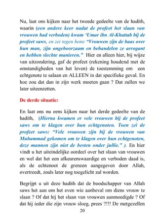 20
Nu, laat ons kijken naar het tweede gedeelte van de hadith,
waarin (een andere keer nadat de profeet het slaan van
vrouwen had verboden) kwam „Umar ibn Al-Khattab bij de
profeet saws, en zei tegen hem: “Vrouwen zijn de baas over
hun man, zijn ongehoorzaam en behandelen ze arrogant
en hebben slechte manieren.” Hier en alleen hier, bij wijze
van uitzondering, gaf de profeet (rekening houdend met de
omstandigheden van het leven) de toestemming om een
echtgenote te salaan en ALLEEN in dat specifieke geval. En
hoe zou dat dan in zijn werk moeten gaan ? Dat zullen we
later uiteenzetten.
De derde situatie:
En laat ons nu eens kijken naar het derde gedeelte van de
hadith, (Hierna kwamen er vele vrouwen bij de profeet
saws om te klagen over hun echtgenoten. Toen zei de
profeet saws: “Vele vrouwen zijn bij de vrouwen van
Muhammad gekomen om te klagen over hun echtgenoten,
deze mannen zijn niet de besten onder jullie.” ). En hier
vindt u het uiteindelijke oordeel over het slaan van vrouwen
en wel dat het een afkeurenswaardige en verboden daad is,
als de echtenoot de grenzen aangegeven door Allah,
overtreedt, zoals later nog toegelicht zal worden.
Begrijpt u uit deze hadith dat de boodschapper van Allah
saws het aan om het even wie aanbeval om diens vrouw te
slaan ? Of dat hij het slaan van vrouwen aanmoedigde ? Of
dat hij ieder die zijn vrouw sloeg, prees ?!!! De metgezellen
 