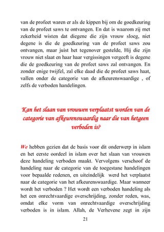 21
van de profeet waren er als de kippen bij om de goedkeuring
van de profeet saws te ontvangen. En dat is waarom zij met
zekerheid wisten dat diegene die zijn vrouw sloeg, niet
degene is die de goedkeuring van de profeet saws zou
ontvangen, maar juist het tegenover gestelde, Hij die zijn
vrouw niet slaat en haar haar vergissingen vergeeft is degene
die de goedkeuring van de profeet saws zal ontvangen. En
zonder enige twijfel, zal elke daad die de profeet saws haat,
vallen onder de categorie van de afkeurenswaardige , of
zelfs de verboden handelingen.
Kan het slaan van vrouwen verplaatst worden van de
categorie van afkeurenswaardig naar die van hetgeen
verboden is?
We hebben gezien dat de basis voor dit onderwerp in islam
en het eerste oordeel in islam over het slaan van vrouwen
deze handeling verboden maakt. Vervolgens verschoof de
handeling naar de categorie van de toegestane handelingen
voor bepaalde redenen, en uiteindelijk werd het verplaatst
naar de categorie van het afkeurenswaardige. Maar wanneer
wordt het verboden ? Het wordt een verboden handeling als
het een onrechtvaardige overschrijding, zonder reden, was,
omdat elke vorm van onrechtvaardige overschrijding
verboden is in islam. Allah, de Verhevene zegt in zijn
 