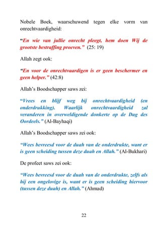 22
Nobele Boek, waarschuwend tegen elke vorm van
onrechtvaardigheid:
“En wie van jullie onrecht pleegt, hem doen Wij de
grootste bestraffing proeven.” (25: 19)
Allah zegt ook:
“En voor de onrechtvaardigen is er geen beschermer en
geen helper.” (42:8)
Allah’s Boodschapper saws zei:
“Vrees en blijf weg bij onrechtvaardigheid (en
onderdrukking). Waarlijk onrechtvaardigheid zal
veranderen in overweldigende donkerte op de Dag des
Oordeels.” (Al-Bayhaqi)
Allah’s Boodschapper saws zei ook:
“Wees bevreesd voor de duah van de onderdrukte, want er
is geen scheiding tussen deze duah en Allah.” (Al-Bukhari)
De profeet saws zei ook:
“Wees bevreesd voor de duah van de onderdrukte, zelfs als
hij een ongelovige is, want er is geen scheiding hiervoor
(tussen deze duah) en Allah.” (Ahmad)
 