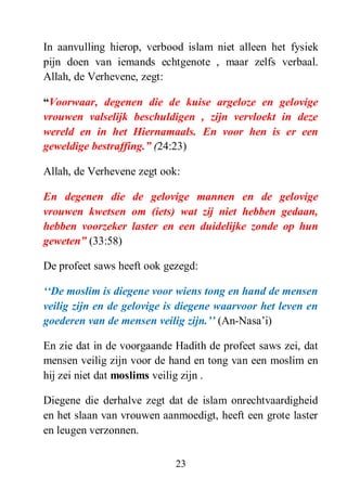 23
In aanvulling hierop, verbood islam niet alleen het fysiek
pijn doen van iemands echtgenote , maar zelfs verbaal.
Allah, de Verhevene, zegt:
“Voorwaar, degenen die de kuise argeloze en gelovige
vrouwen valselijk beschuldigen , zijn vervloekt in deze
wereld en in het Hiernamaals. En voor hen is er een
geweldige bestraffing.” (24:23)
Allah, de Verhevene zegt ook:
En degenen die de gelovige mannen en de gelovige
vrouwen kwetsen om (iets) wat zij niet hebben gedaan,
hebben voorzeker laster en een duidelijke zonde op hun
geweten” (33:58)
De profeet saws heeft ook gezegd:
„„De moslim is diegene voor wiens tong en hand de mensen
veilig zijn en de gelovige is diegene waarvoor het leven en
goederen van de mensen veilig zijn.‟‟ (An-Nasa’i)
En zie dat in de voorgaande Hadith de profeet saws zei, dat
mensen veilig zijn voor de hand en tong van een moslim en
hij zei niet dat moslims veilig zijn .
Diegene die derhalve zegt dat de islam onrechtvaardigheid
en het slaan van vrouwen aanmoedigt, heeft een grote laster
en leugen verzonnen.
 