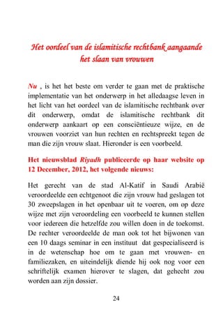 24
Het oordeel van de islamitische rechtbank aangaande
het slaan van vrouwen
Nu , is het het beste om verder te gaan met de praktische
implementatie van het onderwerp in het alledaagse leven in
het licht van het oordeel van de islamitische rechtbank over
dit onderwerp, omdat de islamitische rechtbank dit
onderwerp aankaart op een consciëntieuze wijze, en de
vrouwen voorziet van hun rechten en rechtspreekt tegen de
man die zijn vrouw slaat. Hieronder is een voorbeeld.
Het nieuwsblad Riyadh publiceerde op haar website op
12 December, 2012, het volgende nieuws:
Het gerecht van de stad Al-Katif in Saudi Arabië
veroordeelde een echtgenoot die zijn vrouw had geslagen tot
30 zweepslagen in het openbaar uit te voeren, om op deze
wijze met zijn veroordeling een voorbeeld te kunnen stellen
voor iedereen die hetzelfde zou willen doen in de toekomst.
De rechter veroordeelde de man ook tot het bijwonen van
een 10 daags seminar in een instituut dat gespecialiseerd is
in de wetenschap hoe om te gaan met vrouwen- en
familiezaken, en uiteindelijk diende hij ook nog voor een
schriftelijk examen hierover te slagen, dat gehecht zou
worden aan zijn dossier.
 