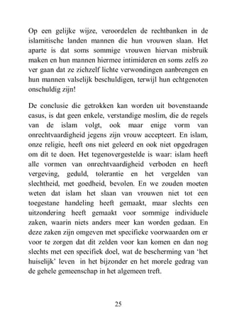 25
Op een gelijke wijze, veroordelen de rechtbanken in de
islamitische landen mannen die hun vrouwen slaan. Het
aparte is dat soms sommige vrouwen hiervan misbruik
maken en hun mannen hiermee intimideren en soms zelfs zo
ver gaan dat ze zichzelf lichte verwondingen aanbrengen en
hun mannen valselijk beschuldigen, terwijl hun echtgenoten
onschuldig zijn!
De conclusie die getrokken kan worden uit bovenstaande
casus, is dat geen enkele, verstandige moslim, die de regels
van de islam volgt, ook maar enige vorm van
onrechtvaardigheid jegens zijn vrouw accepteert. En islam,
onze religie, heeft ons niet geleerd en ook niet opgedragen
om dit te doen. Het tegenovergestelde is waar: islam heeft
alle vormen van onrechtvaardigheid verboden en heeft
vergeving, geduld, tolerantie en het vergelden van
slechtheid, met goedheid, bevolen. En we zouden moeten
weten dat islam het slaan van vrouwen niet tot een
toegestane handeling heeft gemaakt, maar slechts een
uitzondering heeft gemaakt voor sommige individuele
zaken, waarin niets anders meer kan worden gedaan. En
deze zaken zijn omgeven met specifieke voorwaarden om er
voor te zorgen dat dit zelden voor kan komen en dan nog
slechts met een specifiek doel, wat de bescherming van ‘het
huiselijk’ leven in het bijzonder en het morele gedrag van
de gehele gemeenschap in het algemeen treft.
 