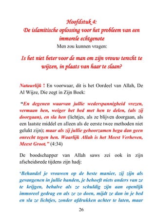 26
Hoofdstuk 4:
De islamitische oplossing voor het probleem van een
immorele echtgenote
Men zou kunnen vragen:
Is het niet beter voor de man om zijn vrouw terecht te
wijzen, in plaats van haar te slaan?
Natuurlijk ! En voorwaar, dit is het Oordeel van Allah, De
Al Wijze, Die zegt in Zijn Boek:
“En degenen waarvan jullie wederspannigheid vrezen,
vermaan hen, weiger het bed met hen te delen, (als zij
doorgaan), en sla hen (lichtjes, als ze blijven doorgaan, als
een laatste middel en alleen als de eerste twee methoden niet
gelukt zijn); maar als zij jullie gehoorzamen bega dan geen
onrecht tegen hen. Waarlijk Allah is het Meest Verheven,
Meest Groot.” (4:34)
De boodschapper van Allah saws zei ook in zijn
afscheidsrede tijdens zijn hadj:
„Behandel je vrouwen op de beste manier, zij zijn als
gevangenen in jullie handen, je behoeft niets anders van ze
te krijgen, behalve als ze schuldig zijn aan openlijk
immoreel gedrag en als ze zo doen, mijdt ze dan in je bed
en sla ze lichtjes, zonder afdrukken achter te laten, maar
 