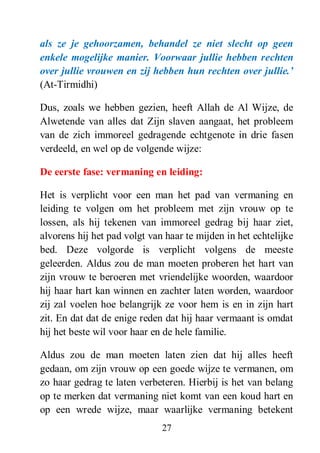 27
als ze je gehoorzamen, behandel ze niet slecht op geen
enkele mogelijke manier. Voorwaar jullie hebben rechten
over jullie vrouwen en zij hebben hun rechten over jullie.‟
(At-Tirmidhi)
Dus, zoals we hebben gezien, heeft Allah de Al Wijze, de
Alwetende van alles dat Zijn slaven aangaat, het probleem
van de zich immoreel gedragende echtgenote in drie fasen
verdeeld, en wel op de volgende wijze:
De eerste fase: vermaning en leiding:
Het is verplicht voor een man het pad van vermaning en
leiding te volgen om het probleem met zijn vrouw op te
lossen, als hij tekenen van immoreel gedrag bij haar ziet,
alvorens hij het pad volgt van haar te mijden in het echtelijke
bed. Deze volgorde is verplicht volgens de meeste
geleerden. Aldus zou de man moeten proberen het hart van
zijn vrouw te beroeren met vriendelijke woorden, waardoor
hij haar hart kan winnen en zachter laten worden, waardoor
zij zal voelen hoe belangrijk ze voor hem is en in zijn hart
zit. En dat dat de enige reden dat hij haar vermaant is omdat
hij het beste wil voor haar en de hele familie.
Aldus zou de man moeten laten zien dat hij alles heeft
gedaan, om zijn vrouw op een goede wijze te vermanen, om
zo haar gedrag te laten verbeteren. Hierbij is het van belang
op te merken dat vermaning niet komt van een koud hart en
op een wrede wijze, maar waarlijke vermaning betekent
 
