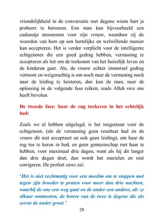 28
vriendelijkheid in de conversatie met degene wiens hart je
probeert te beroeren. Een man kan bijvoorbeeld een
cadeautje meenemen voor zijn vrouw, waardoor zij de
woorden van hem op een hartelijke en welwillende manier
kan accepteren. Het is verder verplicht voor de intelligente
echtgenotes die een goed gedrag hebben, vermaning te
accepteren als het om de toekomst van het huiselijk leven en
de kinderen gaat. Als, de vrouw echter immoreel gedrag
vertoont en weigerachtig is om noch naar de vermaning noch
naar de leiding te luisteren, dan kan de man, naar de
oplossing in de volgende fase reiken, zoals Allah swa ons
heeft bevolen.
De tweede fase: haar de rug toekeren in het echtelijk
bed:
Zoals we al hebben uitgelegd, is het toegestaan voor de
echtgenoot, (als de vermaning geen resultaat had en de
vrouw dit niet accepteert en ook geen leiding), om haar de
rug toe te keren in bed, en geen gemeenschap met haar te
hebben, voor maximaal drie dagen, want als hij dit langer
dan drie dagen doet, dan wordt het martelen en niet
corrigeren. De profeet saws zei:
„Het is niet rechtmatig voor een moslim om te stoppen met
tegen zijn broeder te praten voor meer dan drie nachten,
waarbij de ene een weg gaat en de ander een andere, als ze
elkaar ontmoeten, de betere van de twee is degene die als
eerste de ander groet.‟
 