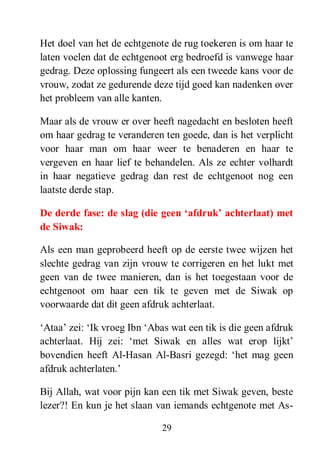 29
Het doel van het de echtgenote de rug toekeren is om haar te
laten voelen dat de echtgenoot erg bedroefd is vanwege haar
gedrag. Deze oplossing fungeert als een tweede kans voor de
vrouw, zodat ze gedurende deze tijd goed kan nadenken over
het probleem van alle kanten.
Maar als de vrouw er over heeft nagedacht en besloten heeft
om haar gedrag te veranderen ten goede, dan is het verplicht
voor haar man om haar weer te benaderen en haar te
vergeven en haar lief te behandelen. Als ze echter volhardt
in haar negatieve gedrag dan rest de echtgenoot nog een
laatste derde stap.
De derde fase: de slag (die geen „afdruk‟ achterlaat) met
de Siwak:
Als een man geprobeerd heeft op de eerste twee wijzen het
slechte gedrag van zijn vrouw te corrigeren en het lukt met
geen van de twee manieren, dan is het toegestaan voor de
echtgenoot om haar een tik te geven met de Siwak op
voorwaarde dat dit geen afdruk achterlaat.
‘Ataa’ zei: ‘Ik vroeg Ibn ‘Abas wat een tik is die geen afdruk
achterlaat. Hij zei: ‘met Siwak en alles wat erop lijkt’
bovendien heeft Al-Hasan Al-Basri gezegd: ‘het mag geen
afdruk achterlaten.’
Bij Allah, wat voor pijn kan een tik met Siwak geven, beste
lezer?! En kun je het slaan van iemands echtgenote met As-
 