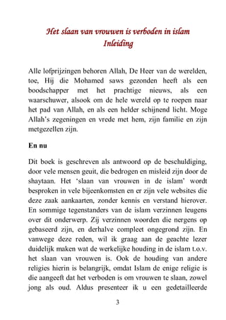 3
Het slaan van vrouwen is verboden in islam
Inleiding
Alle lofprijzingen behoren Allah, De Heer van de werelden,
toe, Hij die Mohamed saws gezonden heeft als een
boodschapper met het prachtige nieuws, als een
waarschuwer, alsook om de hele wereld op te roepen naar
het pad van Allah, en als een helder schijnend licht. Moge
Allah’s zegeningen en vrede met hem, zijn familie en zijn
metgezellen zijn.
En nu
Dit boek is geschreven als antwoord op de beschuldiging,
door vele mensen geuit, die bedrogen en misleid zijn door de
shaytaan. Het ‘slaan van vrouwen in de islam’ wordt
besproken in vele bijeenkomsten en er zijn vele websites die
deze zaak aankaarten, zonder kennis en verstand hierover.
En sommige tegenstanders van de islam verzinnen leugens
over dit onderwerp. Zij verzinnen woorden die nergens op
gebaseerd zijn, en derhalve compleet ongegrond zijn. En
vanwege deze reden, wil ik graag aan de geachte lezer
duidelijk maken wat de werkelijke houding in de islam t.o.v.
het slaan van vrouwen is. Ook de houding van andere
religies hierin is belangrijk, omdat Islam de enige religie is
die aangeeft dat het verboden is om vrouwen te slaan, zowel
jong als oud. Aldus presenteer ik u een gedetailleerde
 