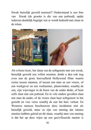 30
Siwak huiselijk geweld noemen?! Onderstaand is een foto
van Siwak (de grootte is die van een potlood), opdat
iedereen duidelijk begrijpt wat er wordt bedoeld met slaan in
de islam.
Als u beste lezer, het slaan van de echtgenote met een siwak,
huiselijk geweld zou willen noemen, denkt u dan ook nog
even aan de grote hoeveelheid Hollywood films waarin
ruzies tussen mannen, of tussen een man en een vrouw, of
een werkgever en een werknemer, plaatsvinden, waarbij de
een, zijn wijsvinger in de borst van de ander drukt, of hem
zelfs slaat met een potlood. En in vele andere gevallen slaat
een man de ander, of de vrouw slaat haar echtgenoot in het
gezicht en vice versa waarbij de een het huis verlaat. En
Westerse mensen beschouwen deze incidenten niet als
huiselijk geweld, maar ze zijn van mening dat intense
emoties hebben geleid tot dit slaan, waarbij men van mening
is dat het op deze wijze op een geciviliseerde manier is
 