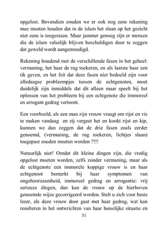31
opgelost. Bovendien zouden we er ook nog eens rekening
mee moeten houden dat in de islam het slaan op het gezicht
niet eens is toegestaan. Maar jammer genoeg zijn er mensen
die de islam valselijk blijven beschuldigen door te zeggen
dat geweld wordt aangemoedigd.
Rekening houdend met de verschillende fasen in het geheel:
vermaning, het haar de rug toekeren, en als laatste haar een
tik geven, en het feit dat deze fasen niet bedoeld zijn voor
alledaagse probleempjes tussen de echtgenoten, moet
duidelijk zijn inmiddels dat dit alleen maar speelt bij het
oplossen van het probleem bij een echtgenote die immoreel
en arrogant gedrag vertoont.
Een voorbeeld, als een man zijn vrouw vraagt om rijst en vis
te maken vandaag en zij vergeet het en kookt rijst en kip,
kunnen we dan zeggen dat de drie fasen zoals eerder
genoemd, (vermaning, de rug toekeren, lichtjes slaan)
toegepast zouden moeten worden ?!!!
Natuurlijk niet! Omdat dit kleine dingen zijn, die vredig
opgelost moeten worden, zelfs zonder vermaning, maar als
de echtgenote een immorele koppige vrouw is en haar
echtgenoot bemerkt bij haar symptomen van
ongehoorzaamheid, immoreel gedrag en arrogantie: vrij
serieuze dingen, dan kan de vrouw op de hierboven
genoemde wijze gecorrigeerd worden. Stelt u zich voor beste
lezer, als deze vrouw door gaat met haar gedrag, wat kan
resulteren in het ontwrichten van haar huiselijke situatie en
 