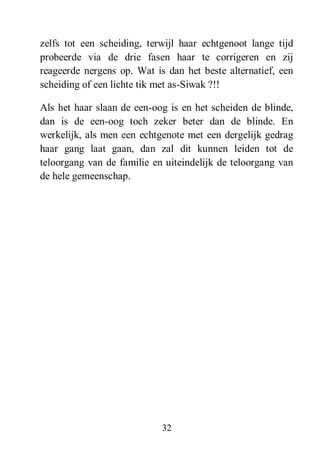 32
zelfs tot een scheiding, terwijl haar echtgenoot lange tijd
probeerde via de drie fasen haar te corrigeren en zij
reageerde nergens op. Wat is dan het beste alternatief, een
scheiding of een lichte tik met as-Siwak ?!!
Als het haar slaan de een-oog is en het scheiden de blinde,
dan is de een-oog toch zeker beter dan de blinde. En
werkelijk, als men een echtgenote met een dergelijk gedrag
haar gang laat gaan, dan zal dit kunnen leiden tot de
teloorgang van de familie en uiteindelijk de teloorgang van
de hele gemeenschap.
 