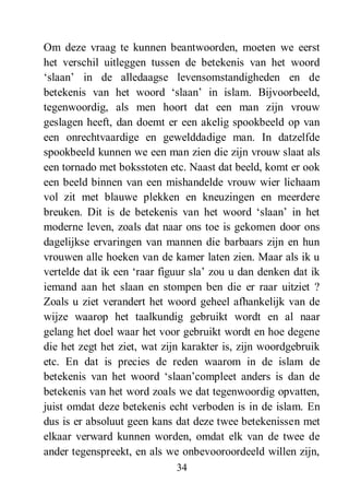 34
Om deze vraag te kunnen beantwoorden, moeten we eerst
het verschil uitleggen tussen de betekenis van het woord
‘slaan’ in de alledaagse levensomstandigheden en de
betekenis van het woord ‘slaan’ in islam. Bijvoorbeeld,
tegenwoordig, als men hoort dat een man zijn vrouw
geslagen heeft, dan doemt er een akelig spookbeeld op van
een onrechtvaardige en gewelddadige man. In datzelfde
spookbeeld kunnen we een man zien die zijn vrouw slaat als
een tornado met boksstoten etc. Naast dat beeld, komt er ook
een beeld binnen van een mishandelde vrouw wier lichaam
vol zit met blauwe plekken en kneuzingen en meerdere
breuken. Dit is de betekenis van het woord ‘slaan’ in het
moderne leven, zoals dat naar ons toe is gekomen door ons
dagelijkse ervaringen van mannen die barbaars zijn en hun
vrouwen alle hoeken van de kamer laten zien. Maar als ik u
vertelde dat ik een ‘raar figuur sla’ zou u dan denken dat ik
iemand aan het slaan en stompen ben die er raar uitziet ?
Zoals u ziet verandert het woord geheel afhankelijk van de
wijze waarop het taalkundig gebruikt wordt en al naar
gelang het doel waar het voor gebruikt wordt en hoe degene
die het zegt het ziet, wat zijn karakter is, zijn woordgebruik
etc. En dat is precies de reden waarom in de islam de
betekenis van het woord ‘slaan’compleet anders is dan de
betekenis van het word zoals we dat tegenwoordig opvatten,
juist omdat deze betekenis echt verboden is in de islam. En
dus is er absoluut geen kans dat deze twee betekenissen met
elkaar verward kunnen worden, omdat elk van de twee de
ander tegenspreekt, en als we onbevooroordeeld willen zijn,
 