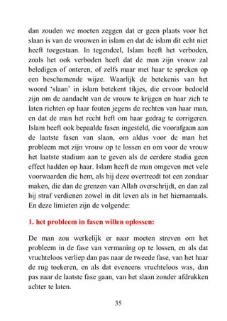35
dan zouden we moeten zeggen dat er geen plaats voor het
slaan is van de vrouwen in islam en dat de islam dit echt niet
heeft toegestaan. In tegendeel, Islam heeft het verboden,
zoals het ook verboden heeft dat de man zijn vrouw zal
beledigen of onteren, of zelfs maar met haar te spreken op
een beschamende wijze. Waarlijk de betekenis van het
woord ‘slaan’ in islam betekent tikjes, die ervoor bedoeld
zijn om de aandacht van de vrouw te krijgen en haar zich te
laten richten op haar fouten jegens de rechten van haar man,
en dat de man het recht heft om haar gedrag te corrigeren.
Islam heeft ook bepaalde fasen ingesteld, die voorafgaan aan
de laatste fasen van slaan, om aldus voor de man het
probleem met zijn vrouw op te lossen en om voor de vrouw
het laatste stadium aan te geven als de eerdere stadia geen
effect hadden op haar. Islam heeft de man omgeven met vele
voorwaarden die hem, als hij deze overtreedt tot een zondaar
maken, die dan de grenzen van Allah overschrijdt, en dan zal
hij straf verdienen zowel in dit leven als in het hiernamaals.
En deze limieten zijn de volgende:
1. het probleem in fasen willen oplossen:
De man zou werkelijk er naar moeten streven om het
probleem in de fase van vermaning op te lossen, en als dat
vruchteloos verliep dan pas naar de tweede fase, van het haar
de rug toekeren, en als dat eveneens vruchteloos was, dan
pas naar de laatste fase gaan, van het slaan zonder afdrukken
achter te laten.
 