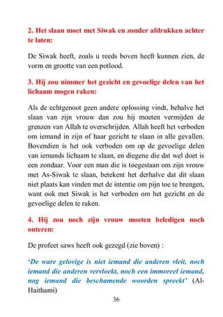 36
2. Het slaan moet met Siwak en zonder afdrukken achter
te laten:
De Siwak heeft, zoals u reeds boven heeft kunnen zien, de
vorm en grootte van een potlood.
3. Hij zou nimmer het gezicht en gevoelige delen van het
lichaam mogen raken:
Als de echtgenoot geen andere oplossing vindt, behalve het
slaan van zijn vrouw dan zou hij moeten vermijden de
grenzen van Allah te overschrijden. Allah heeft het verboden
om iemand in zijn of haar gezicht te slaan in alle gevallen.
Bovendien is het ook verboden om op de gevoelige delen
van iemands lichaam te slaan, en diegene die dat wel doet is
een zondaar. Voor een man die is toegestaan om zijn vrouw
met As-Siwak te slaan, betekent het derhalve dat dit slaan
niet plaats kan vinden met de intentie om pijn toe te brengen,
want ook met Siwak is het verboden om het gezicht en de
gevoelige delen te raken.
4. Hij zou noch zijn vrouw moeten beledigen noch
onteren:
De profeet saws heeft ook gezegd (zie boven) :
„De ware gelovige is niet iemand die anderen vleit, noch
iemand die anderen vervloekt, noch een immoreel iemand,
nog iemand die beschamende woorden spreekt‟ (Al-
Haithami)
 