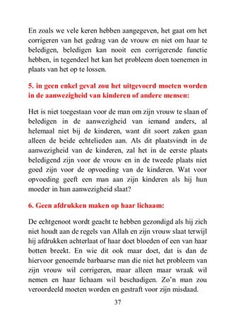 37
En zoals we vele keren hebben aangegeven, het gaat om het
corrigeren van het gedrag van de vrouw en niet om haar te
beledigen, beledigen kan nooit een corrigerende functie
hebben, in tegendeel het kan het probleem doen toenemen in
plaats van het op te lossen.
5. in geen enkel geval zou het uitgevoerd moeten worden
in de aanwezigheid van kinderen of andere mensen:
Het is niet toegestaan voor de man om zijn vrouw te slaan of
beledigen in de aanwezigheid van iemand anders, al
helemaal niet bij de kinderen, want dit soort zaken gaan
alleen de beide echtelieden aan. Als dit plaatsvindt in de
aanwezigheid van de kinderen, zal het in de eerste plaats
beledigend zijn voor de vrouw en in de tweede plaats niet
goed zijn voor de opvoeding van de kinderen. Wat voor
opvoeding geeft een man aan zijn kinderen als hij hun
moeder in hun aanwezigheid slaat?
6. Geen afdrukken maken op haar lichaam:
De echtgenoot wordt geacht te hebben gezondigd als hij zich
niet houdt aan de regels van Allah en zijn vrouw slaat terwijl
hij afdrukken achterlaat of haar doet bloeden of een van haar
botten breekt. En wie dit ook maar doet, dat is dan de
hiervoor genoemde barbaarse man die niet het probleem van
zijn vrouw wil corrigeren, maar alleen maar wraak wil
nemen en haar lichaam wil beschadigen. Zo’n man zou
veroordeeld moeten worden en gestraft voor zijn misdaad.
 