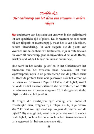 38
Hoofdstuk 6:
Het onderwerp van het slaan van vrouwen in andere
religies
Het onderwerp van het slaan van vrouwen is niet gelimiteerd
tot een specifieke tijd of plaats. Dat is waarom het niet hoort
bij een tijdperk of maatschappij, maar het is van alle tijden,
zonder uitzondering. En voor diegene die de plaats van
vrouwen uit de oudheid wil bestuderen, zijn er vele boeken
die over dit onderwerp gaan in bijvoorbeeld het oude Rome,
Griekenland, of de Chinese en Indiase cultuur etc.
Hoe werd in het Joodse geloof en in het Christendom het
fenomeen van het vrouwen slaan bekeken? Het was
wijdverspreid, zelfs in de gemeenschap van de profeet Jezus
as. Heeft de profeet Jezus ooit gesproken over het verbod op
het slaan van vrouwen ? Zijn er teksten in de bijbel, zowel
het oude als het nieuwe testament die het verbieden of zelfs
het afkeuren van vrouwen aangeven ? Uit diepgaande studie
blijkt dat dat niet het geval is.
De vragen die overblijven zijn: Zondigt een Joodse of
Christelijke man, volgens zijn religie als hij zijn vrouw
slaat? En wat zou zijn straf zijn volgens de verzen van de
bijbel ? Hij zondigt niet, want er is geen vers over te vinden
in de bijbel, noch in het oude noch in het nieuwe testament
dat suggereert dat het een zonde zou zijn.
 