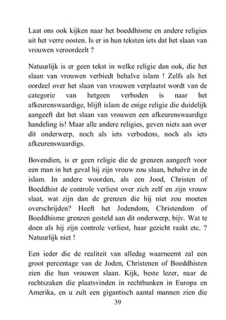39
Laat ons ook kijken naar het boeddhisme en andere religies
uit het verre oosten. Is er in hun teksten iets dat het slaan van
vrouwen veroordeelt ?
Natuurlijk is er geen tekst in welke religie dan ook, die het
slaan van vrouwen verbiedt behalve islam ! Zelfs als het
oordeel over het slaan van vrouwen verplaatst wordt van de
categorie van hetgeen verboden is naar het
afkeurenswaardige, blijft islam de enige religie die duidelijk
aangeeft dat het slaan van vrouwen een afkeurenswaardige
handeling is! Maar alle andere religies, geven niets aan over
dit onderwerp, noch als iets verbodens, noch als iets
afkeurenswaardigs.
Bovendien, is er geen religie die de grenzen aangeeft voor
een man in het geval hij zijn vrouw zou slaan, behalve in de
islam. In andere woorden, als een Jood, Christen of
Boeddhist de controle verliest over zich zelf en zijn vrouw
slaat, wat zijn dan de grenzen die hij niet zou moeten
overschrijden? Heeft het Jodendom, Christendom of
Boeddhisme grenzen gesteld aan dit onderwerp, bijv. Wat te
doen als hij zijn controle verliest, haar gezicht raakt etc. ?
Natuurlijk niet !
Een ieder die de realiteit van alledag waarneemt zal een
groot percentage van de Joden, Christenen of Boeddhisten
zien die hun vrouwen slaan. Kijk, beste lezer, naar de
rechtszaken die plaatsvinden in rechtbanken in Europa en
Amerika, en u zult een gigantisch aantal mannen zien die
 