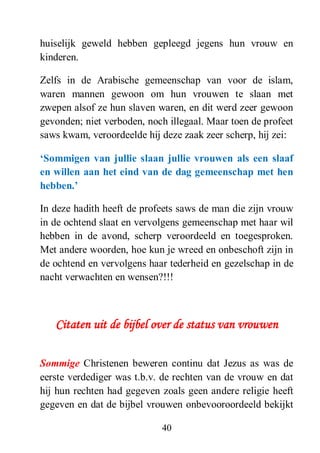 40
huiselijk geweld hebben gepleegd jegens hun vrouw en
kinderen.
Zelfs in de Arabische gemeenschap van voor de islam,
waren mannen gewoon om hun vrouwen te slaan met
zwepen alsof ze hun slaven waren, en dit werd zeer gewoon
gevonden; niet verboden, noch illegaal. Maar toen de profeet
saws kwam, veroordeelde hij deze zaak zeer scherp, hij zei:
„Sommigen van jullie slaan jullie vrouwen als een slaaf
en willen aan het eind van de dag gemeenschap met hen
hebben.‟
In deze hadith heeft de profeets saws de man die zijn vrouw
in de ochtend slaat en vervolgens gemeenschap met haar wil
hebben in de avond, scherp veroordeeld en toegesproken.
Met andere woorden, hoe kun je wreed en onbeschoft zijn in
de ochtend en vervolgens haar tederheid en gezelschap in de
nacht verwachten en wensen?!!!
Citaten uit de bijbel over de status van vrouwen
Sommige Christenen beweren continu dat Jezus as was de
eerste verdediger was t.b.v. de rechten van de vrouw en dat
hij hun rechten had gegeven zoals geen andere religie heeft
gegeven en dat de bijbel vrouwen onbevooroordeeld bekijkt
 