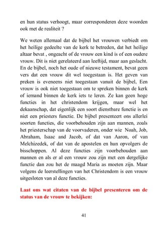 41
en hun status verhoogt, maar corresponderen deze woorden
ook met de realiteit ?
We weten allemaal dat de bijbel het vrouwen verbiedt om
het heilige gedeelte van de kerk te betreden, dat het heilige
altaar bevat , ongeacht of de vrouw een kind is of een oudere
vrouw. Dit is niet gerelateerd aan leeftijd, maar aan geslacht.
En de bijbel, noch het oude of nieuwe testament, bevat geen
vers dat een vrouw dit wel toegestaan is. Het geven van
preken is eveneens niet toegestaan vanuit de bijbel, Een
vrouw is ook niet toegestaan om te spreken binnen de kerk
of iemand binnen de kerk iets te leren. Ze kan geen hoge
functies in het christendom krijgen, maar wel het
dekaanschap, dat eigenlijk een soort dienstbare functie is en
niet een priesters functie. De bijbel presenteert ons allerlei
soorten functies, die voorbehouden zijn aan mannen, zoals
het priesterschap van de voorvaderen, onder wie Noah, Job,
Abraham, Isaac and Jacob, of dat van Aaron, of van
Melchizedek, of dat van de apostelen en hun opvolgers de
bisschoppen. Al deze functies zijn voorbehouden aan
mannen en als er al een vrouw zou zijn met een dergelijke
functie dan zou het de maagd Maria as moeten zijn. Maar
volgens de leerstellingen van het Christendom is een vrouw
uitgesloten van al deze functies.
Laat ons wat citaten van de bijbel presenteren om de
status van de vrouw te bekijken:
 
