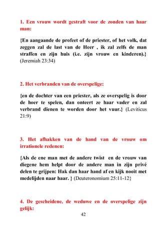 42
1. Een vrouw wordt gestraft voor de zonden van haar
man:
{En aangaande de profeet of de priester, of het volk, dat
zeggen zal de last van de Heer , ik zal zelfs de man
straffen en zijn huis (i.e. zijn vrouw en kinderen).}
(Jeremiah 23:34)
2. Het verbranden van de overspelige:
{en de dochter van een priester, als ze overspelig is door
de hoer te spelen, dan onteert ze haar vader en zal
verbrand dienen te worden door het vuur.} (Leviticus
21:9)
3. Het afhakken van de hand van de vrouw om
irrationele redenen:
{Als de ene man met de andere twist en de vrouw van
diegene hem helpt door de andere man in zijn privé
delen te grijpen: Hak dan haar hand af en kijk nooit met
medelijden naar haar. } (Deuteronomium 25:11-12}
4. De gescheidene, de weduwe en de overspelige zijn
gelijk:
 