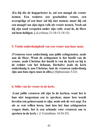 43
{En hij die de hogepriester is, zal een maagd als vrouw
nemen. Een weduwe een gescheiden vrouw, een
overspelige of een hoer zal hij niet nemen: maar hij zal
een maagd van zijn eigen volk als vrouw nemen. Noch zal
hij zijn zaad verspelen onder zijn volk: want ik, de Here
zal hem heiligen .} (Leviticus 21:10-13-14-15)
5. Totale onderdanigheid van een vrouw aan haar man:
{Vrouwen wees onderdanig aan jullie echtgenoten, zoals
aan de Heer. Want de echtgenoot is het hoofd van de
vrouw, zoals Christus het hoofd is van de kerk en hij is
de redder van het lichaam. Derhalve zoals de kerk
onderdanig is aan Christus, laat de vrouwen onderdanig
zijn aan hun eigen man in alles.} (Ephesisians 5:22)
6. Stilte van de vrouw in de kerk:
{Laat jullie vrouwen stil zijn in de kerken, want het is
hun niet toegestaan om te spreken; maar hen wordt
bevolen om gehoorzaam te zijn, zoals ook de wet zegt. En
als ze wat willen leren, laat hen het hun echtgenoten
vragen thuis, het is een schande voor vrouwen om te
spreken in de kerk.} (1 Corinthiers 14:34-35)
 