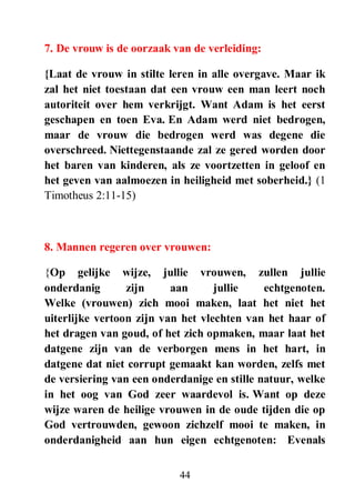 44
7. De vrouw is de oorzaak van de verleiding:
{Laat de vrouw in stilte leren in alle overgave. Maar ik
zal het niet toestaan dat een vrouw een man leert noch
autoriteit over hem verkrijgt. Want Adam is het eerst
geschapen en toen Eva. En Adam werd niet bedrogen,
maar de vrouw die bedrogen werd was degene die
overschreed. Niettegenstaande zal ze gered worden door
het baren van kinderen, als ze voortzetten in geloof en
het geven van aalmoezen in heiligheid met soberheid.} (1
Timotheus 2:11-15)
8. Mannen regeren over vrouwen:
{Op gelijke wijze, jullie vrouwen, zullen jullie
onderdanig zijn aan jullie echtgenoten.
Welke (vrouwen) zich mooi maken, laat het niet het
uiterlijke vertoon zijn van het vlechten van het haar of
het dragen van goud, of het zich opmaken, maar laat het
datgene zijn van de verborgen mens in het hart, in
datgene dat niet corrupt gemaakt kan worden, zelfs met
de versiering van een onderdanige en stille natuur, welke
in het oog van God zeer waardevol is. Want op deze
wijze waren de heilige vrouwen in de oude tijden die op
God vertrouwden, gewoon zichzelf mooi te maken, in
onderdanigheid aan hun eigen echtgenoten: Evenals
 