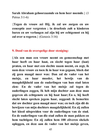 45
Sarah Abraham gehoorzaamde en hem heer noemde.} (1
Petrus 3:1-6)
{Tegen de vrouw zei Hij, ik zal uw zorgen en uw
conceptie zeer vergroten ; in droefenis zult u kinderen
baren en uw verlangen zal zijn bij uw echtgenoot en hij
zal over u regeren.} (Genesis 3:16)
9. Dood van de overspelige door steniging:
{Als een man een vrouw neemt en gemeenschap met
haar heeft en haar haat, en slecht tegen haar (laat)
praten, en haar met een slechte naam noemt, en zegt, ik
nam deze vrouw en toen ik in haar was gegaan, bleek dat
zij geen maagd meer was: Dan zal de vader van het
meisje, en haar moeder, het bewijs van de
maagdelijkheid aan de ouderlingen van hun stad laten
zien: En de vader van het meisje zal tegen de
ouderlingen zeggen, Ik heb mijn dochter aan deze man
gegeven als echtgenote en hij haat haar; En o, hij heeft
slecht laten spreken jegens haar, zeggend: ik bemerkte
dat uw dochter geen maagd meer was; en toch zijn dit de
bewijzen van mijn dochters maagdelijkheid. En zij zullen
het kleed uitspreiden voor de ouderlingen van de stad.
En de ouderlingen van die stad zullen de man pakken en
hem tuchtigen: En zij zullen hem 100 zilveren shekels
opleggen, en deze aan de vader van het meisje geven,
 