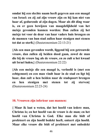 46
omdat hij een slechte naam heeft gegeven aan een maagd
van Israel: en zij zal zijn vrouw zijn en hij kan niet van
haar af, gedurende al zijn dagen. Maar als dit ding waar
is, en er geen bewijzen van maagdelijkheid van het
meisje gevonden kunnen worden: Dan zullen zij het
meisje tot voor de deur van haar vaders huis brengen en
de mannen van hun stad zullen haar stenigen met stenen
tot dat ze sterft.} (Deuteronomium 22:13-21)
{Als een man gevonden wordt, liggend bij een getrouwde
vrouw, dan zullen zij beiden dood gaan, zowel de man
die bij de vrouw lag als de vrouw, en zo zult u het kwaad
uit Israel halen.} (Deuteronomium 22:22)
{Als een meisje die een maagd is, verloofd is (met een
echtgenoot) en een man vindt haar in de stad en ligt bij
haar, dan zult u hen beiden naar de stadspoort brengen
en hen stenigen met stenen tot zij sterven}
(Deuteronomium 22:23-24)
10. Vrouwen zijn inferieur aan mannen:
{ Maar ik laat u weten, dat het hoofd van iedere man,
Christus is; en het hoofd van de vrouw is de man; en het
hoofd van Christus is God. Elke man die bidt of
profeteert en zijn hoofd bedekt heeft, onteert zijn hoofd.
Maar elke vrouw die bidt of profeteert met onbedekt
 