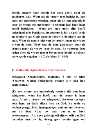 47
hoofd, onteert haar hoofd: het ware gelijk alsof zij
geschoren was. Want als de vrouw niet bedekt is, laat
haar ook geschoren worden, maar als dit een schande is
voor de vrouw om geschoren te worden laat haar haar
hoofd bedekken. Want een man moet zijn hoofd
inderdaad niet bedekken, in zoverre is hij de gelijkenis
en de glorie van God: maar de vrouw is de glorie van de
man. Want de man is niet van de vrouw, maar de vrouw
is van de man. Noch was de man geschapen voor de
vrouw; maar de vrouw voor de man. En vanwege deze
reden dient de vrouw macht boven haar hoofd te hebben
vanwege de engelen.} (1 Corinthians 11:3-10)
11. Didascalia Apostolorum over vrouwen:
Didascalia Apostolorum, hoofdstuk 3 met de titel:
„Vrouwen zouden onderdanig moeten zijn aan hun
echtgenoten.‟
{En een vrouw zou onderdanig moeten zijn aan haar
echtgenoot, want het hoofd van de vrouw is haar
man…Vrees o vrouw, uw echtgenoot. En wees verlegen
voor hem, en dank alleen hem na God. En zoals we
hebben gezegd, biedt hem genoegen aan met uw diensten,
om op deze wijze uw man om u te laten
bekommeren…Als u een gelovige wil zijn en wilt dat God
tevreden met uw is, draag geen versieringen om
 