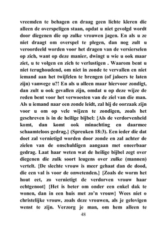 48
vreemden te behagen en draag geen lichte kleren die
alleen de overspeligen staan, opdat u niet gevolgd wordt
door diegenen die op zulke vrouwen jagen. En als u ze
niet draagt om overspel te plegen, dan nog zult u
veroordeeld worden voor het dragen van de versierselen
op zich, want op deze manier, dwingt u wie u ook maar
ziet, u te volgen en zich te verlustigen . Waarom bent u
niet terughoudend, om niet in zonde te vervallen en niet
iemand aan het twijfelen te brengen (of jaloers te laten
zijn) vanwege u?! En als u alleen maar hiervoor zondigt,
dan zult u ook gevallen zijn, omdat u op deze wijze de
reden bent voor het verwoesten van de ziel van die man.
Als u iemand naar een zonde leidt, zal hij de oorzaak zijn
voor u om op vele wijzen te zondigen, zoals het
geschreven is in de heilige bijbel: {Als de verdorvenheid
komt, dan komt ook minachting en daarmee
schaamteloos gedrag.} (Spreuken 18:3). Een ieder die dat
doet zal vernietigd worden door zonde en zal achter de
zielen van de onschuldigen aangaan met oneerbaar
gedrag. Laat haar weten wat de heilige bijbel zegt over
diegenen die zulk soort leugens over zulke (mannen)
vertelt. {De slechte vrouw is meer gehaat dan de dood,
die een val is voor de onwetenden.} {Zoals de worm het
hout eet, zo vernietigt de verdorven vrouw haar
echtgenoot} {Het is beter om onder een enkel dak te
wonen, dan in een huis met zo‟n vrouw} Wees niet o
christelijke vrouw, zoals deze vrouwen, als je gelovigen
wenst te zijn. Verzorg je man, om hem alleen te
 