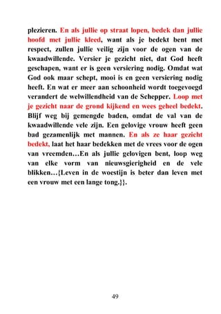 49
plezieren. En als jullie op straat lopen, bedek dan jullie
hoofd met jullie kleed, want als je bedekt bent met
respect, zullen jullie veilig zijn voor de ogen van de
kwaadwillende. Versier je gezicht niet, dat God heeft
geschapen, want er is geen versiering nodig. Omdat wat
God ook maar schept, mooi is en geen versiering nodig
heeft. En wat er meer aan schoonheid wordt toegevoegd
verandert de welwillendheid van de Schepper. Loop met
je gezicht naar de grond kijkend en wees geheel bedekt.
Blijf weg bij gemengde baden, omdat de val van de
kwaadwillende vele zijn. Een gelovige vrouw heeft geen
bad gezamenlijk met mannen. En als ze haar gezicht
bedekt, laat het haar bedekken met de vrees voor de ogen
van vreemden…En als jullie gelovigen bent, loop weg
van elke vorm van nieuwsgierigheid en de vele
blikken…{Leven in de woestijn is beter dan leven met
een vrouw met een lange tong.}}.
 