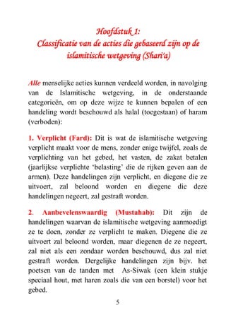 5
Hoofdstuk 1:
Classificatie van de acties die gebaseerd zijn op de
islamitische wetgeving (Shari'a)
Alle menselijke acties kunnen verdeeld worden, in navolging
van de Islamitische wetgeving, in de onderstaande
categorieën, om op deze wijze te kunnen bepalen of een
handeling wordt beschouwd als halal (toegestaan) of haram
(verboden):
1. Verplicht (Fard): Dit is wat de islamitische wetgeving
verplicht maakt voor de mens, zonder enige twijfel, zoals de
verplichting van het gebed, het vasten, de zakat betalen
(jaarlijkse verplichte ‘belasting’ die de rijken geven aan de
armen). Deze handelingen zijn verplicht, en diegene die ze
uitvoert, zal beloond worden en diegene die deze
handelingen negeert, zal gestraft worden.
2. Aanbevelenswaardig (Mustahab): Dit zijn de
handelingen waarvan de islamitische wetgeving aanmoedigt
ze te doen, zonder ze verplicht te maken. Diegene die ze
uitvoert zal beloond worden, maar diegenen de ze negeert,
zal niet als een zondaar worden beschouwd, dus zal niet
gestraft worden. Dergelijke handelingen zijn bijv. het
poetsen van de tanden met As-Siwak (een klein stukje
speciaal hout, met haren zoals die van een borstel) voor het
gebed.
 