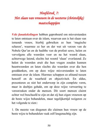 50
Hoofdstuk 7:
Het slaan van vrouwen in de westerse (christelijke)
maatschappijen
Vele fanatiekelingen hebben geprobeerd om misverstanden
te laten ontstaan over de islam, waarvan een is het slaan van
iemands vrouw, hierbij gebruiken ze hun ‘magische
scharen’, waarmee ze her en der wat uit verzen van de
Nobele Qur’an en de hadiths van de profeet saws, halen en
vervolgens alle woorden voor en na het woord slaan,
achterwege latend, slechts het woord ‘slaan’ overlatend. Ze
halen de woorden eruit die hun vragen zouden kunnen
beantwoorden en laten slechts die woorden over die hen
goeddunken, om op deze wijze misverstanden te laten
ontstaan over de islam. Hiermee scheppen ze afstand tussen
henzelf en de waarheid en objectiviteit. En aldus,
presenteren ze niet het onderwerp in zijn complete vorm,
maar in deeltjes gehakt, om op deze wijze verwarring te
veroorzaken onder de mensen. Dit soort mensen claimt
echter wel beschaafd te zijn en dat zij hun eigen vrouwen op
de beste wijze behandelen, maar tegelijkertijd weigeren ze
het volgende te zien::
1. De meeste van diegenen die claimen hun vrouw op de
beste wijze te behandelen vaak zelf leugenachtig zijn.
 