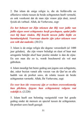 51
2. Dat islam de enige religie is, die de liefdevolle en
affectieve relatie tussen de beide echtgenoten heeft vermeld,
en ook voorkomt dat de man zijn vrouw pijn doet, zowel
fysiek als verbaal. Allah, de Verhevene, zegt:
En het behoort tot Zijn tekenen dat Hij voor jullie van
jullie eigen soort echtgenotes heeft geschapen, opdat jullie
rust bij haar vinden. Hij bracht tussen jullie liefde en
barmhartigheid. Voorwaar daarin zijn zeker tekenen voor
een volk dat nadenkt. (30:21)
3. Islam is de enige religie die degene veroordeelt (al 1400
jaar geleden), die zijn vrouw beledigt en slaat of haar met
arrogantie bekijkt alsof haar positie minder is dan de zijne.
En een man die zo is, wordt beschouwd als vol met
gebreken.
4. Islam moedigt het beste gedrag aan jegens een echtgenote,
dat, zeker bezien vanuit alle verzen van de Qur’an en alle
hadith van de profeet saws, de relatie tussen de beide
echtgenoten versterkt. Allah, De Verhevene, zegt:
En voor hen (de vrouwen) zijn er rechten overeenkomstig
hun plichten, (jegens hun echtgenoten) volgens wat
redelijk is. (2:228)
5. Islam heeft een beloning vastgesteld voor het goede
gedrag onder de mensen en special tussen de echtgenoten.
De profeet saws heeft gezegd:
 