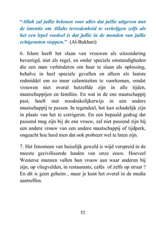 52
“Allah zal jullie belonen voor alles dat jullie uitgeven met
de intentie om Allahs tevredenheid te verkrijgen zelfs als
het een lepel voedsel is dat jullie in de monden van jullie
echtgenoten stoppen.” (Al-Bukhari)
6. Islam heeft het slaan van vrouwen als uitzondering
bevestigd, niet als regel, en onder speciale omstandigheden
die een man verhinderen om haar te slaan als oplossing,
behalve in heel speciale gevallen en alleen als laatste
redmiddel om zo meer calamiteiten te voorkomen, omdat
vrouwen niet overal hetzelfde zijn in alle tijden,
maatschappijen en families. En wat in de ene maatschappij
past, hoeft niet noodzakelijkerwijs in een andere
maatschappij te passen. In tegendeel, het kan schadelijk zijn
in plaats van het te corrigeren. En een bepaald gedrag dat
passend mag zijn bij de ene vrouw, zal niet passend zijn bij
een andere vrouw van een andere maatschappij of tijdperk,
ongeacht hoe hard men dat ook probeert wel te laten zijn.
7. Het fenomeen van huiselijk geweld is wijd verspreid in de
meeste geciviliseerde landen van onze eeuw. Hoeveel
Westerse mannen vallen hun vrouw aan waar anderen bij
zijn, op vliegvelden, in restaurants, cafés of zelfs op straat ?
En dit is geen geheim , maar je kunt het overal in de media
aantreffen.
 