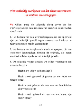 53
Het veelvuldig voorkomen van het slaan van vrouwen
in westerse maatschappijen
We willen graag de volgende uitleg geven om het
wijdverspreid zijn van het slaan van vrouwen in het westen
te verklaren:
1. Het bestaan van vele overheidsorganisaties die opgericht
zijn om huiselijk geweld tegen vrouwen en kinderen te
bestrijden en hier niet in geslaagd zijn
2. Het bestaan van terugkerende media campagnes, die een
telefoontje aanmoedigen richting de overheid, als buren
vermoeden dat er sprake is van huiselijk geweld.
3. De volgende vragen zouden we willen voorleggen aan
westerse burgers:
Heeft u uw vrouw ooit geslagen ?
Heeft u ooit gehoord of gezien dat uw vader uw
moeder sloeg?
Heeft u ooit gehoord dat een van uw familieleden
zijn vrouw sloeg?
Heeft u ooit gehoord dat een van uw buren zijn
vrouw sloeg?
 