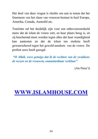 54
Het doel van deze vragen is slechts om aan te tonen dat het
fenomeen van het slaan van vrouwen bestaat in heel Europa,
Amerika, Canada, Australië etc.
Tenslotte zal het duidelijk zijn voor een onbevooroordeeld
mens dat de islam de vrouw eert, en haar plaats hoog is, en
zij beschermd moet worden tegen alles dat haar waardigheid
kan aantasten en dat de islam ten sterkste heeft
gewaarschuwd tegen het geweld aandoen van de vrouw. De
profeet saws heeft gezegd:
“O Allah, wees getuige dat ik de rechten van de zwakken:
de wezen en de vrouwen, onaantastbaar verklaar”
(An-Nasa’i)
WWW.ISLAMHOUSE.COM
 
